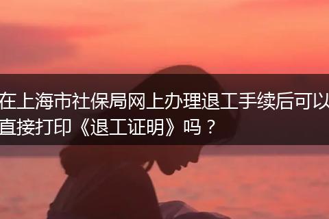 在上海市社保局网上办理退工手续后可以直接打印《退工证明》吗？
