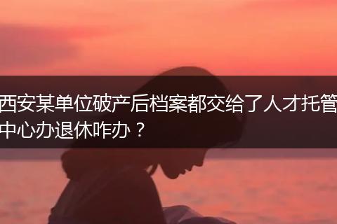 西安某单位破产后档案都交给了人才托管中心办退休咋办？