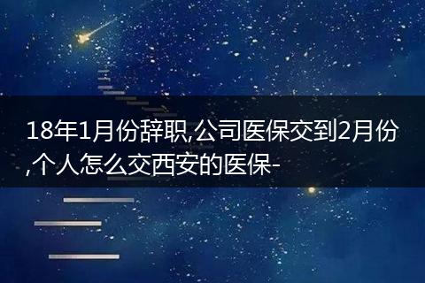 18年1月份辞职,公司医保交到2月份,个人怎么交西安的医保-
