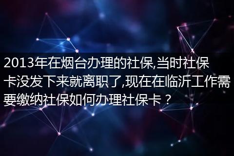 2013年在烟台办理的社保,当时社保卡没发下来就离职了,现在在临沂工作需要缴纳社保如何办理社保卡？