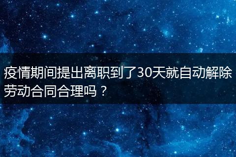 疫情期间提出离职到了30天就自动解除劳动合同合理吗？