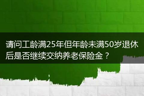 请问工龄满25年但年龄未满50岁退休后是否继续交纳养老保险金？