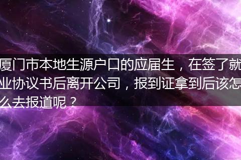 厦门市本地生源户口的应届生，在签了就业协议书后离开公司，报到证拿到后该怎么去报道呢？