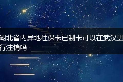 湖北省内异地社保卡已制卡可以在武汉进行注销吗