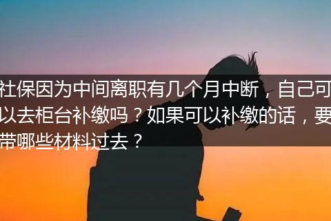 社保因为中间离职有几个月中断，自己可以去柜台补缴吗？如果可以补缴的话，要带哪些材料过去？