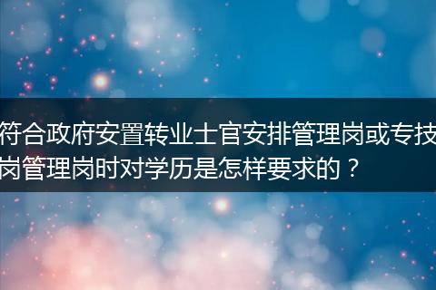 符合政府安置转业士官安排管理岗或专技岗管理岗时对学历是怎样要求的？