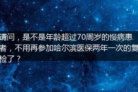 请问，是不是年龄超过70周岁的慢病患者，不用再参加哈尔滨医保两年一次的复检了？