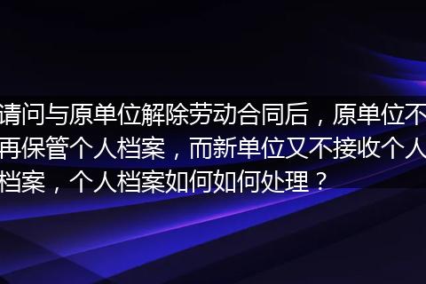请问与原单位解除劳动合同后，原单位不再保管个人档案，而新单位又不接收个人档案，个人档案如何如何处理？