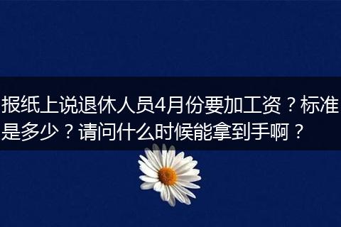 报纸上说退休人员4月份要加工资？标准是多少？请问什么时候能拿到手啊？