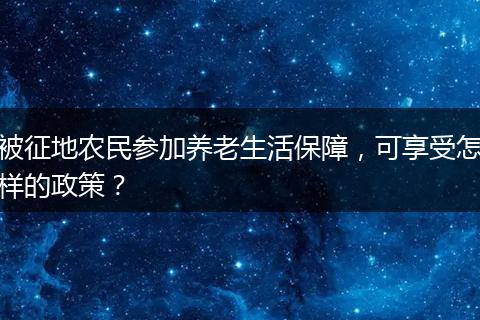 被征地农民参加养老生活保障,可享受怎样的政策?