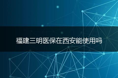 福建三明医保在西安能使用吗
