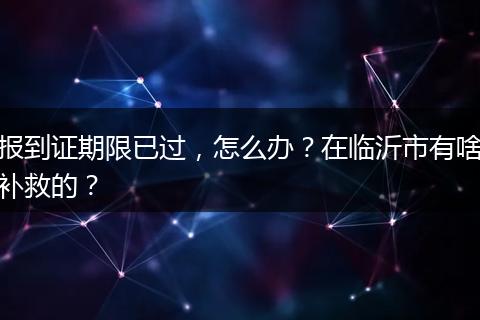 报到证期限已过，怎么办？在临沂市有啥补救的？