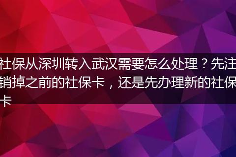 社保从深圳转入武汉需要怎么处理？先注销掉之前的社保卡，还是先办理新的社保卡