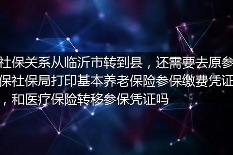 社保关系从临沂市转到县，还需要去原参保社保局打印基本养老保险参保缴费凭证，和医疗保险转移参保凭证吗