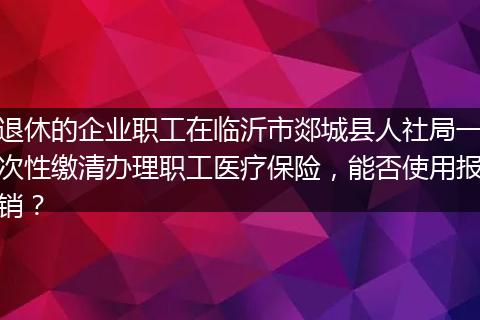 退休的企业职工在临沂市郯城县人社局一次性缴清办理职工医疗保险，能否使用报销？