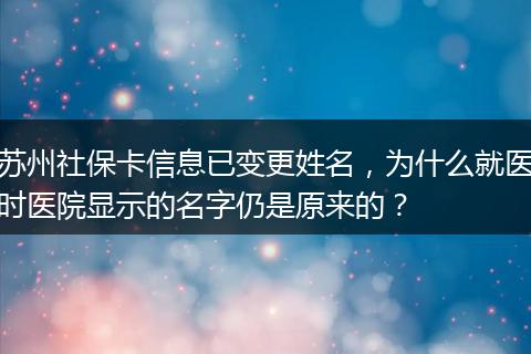 苏州社保卡信息已变更姓名，为什么就医时医院显示的名字仍是原来的？