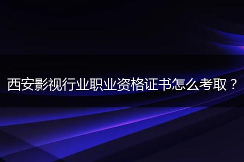 西安影视行业职业资格证书怎么考取？
