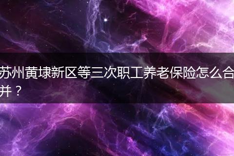 苏州黄埭新区等三次职工养老保险怎么合并？