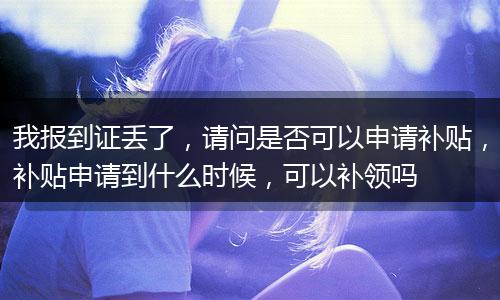 我报到证丢了，请问是否可以申请补贴，补贴申请到什么时候，可以补领吗