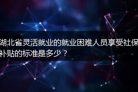 湖北省灵活就业的就业困难人员享受社保补贴的标准是多少？