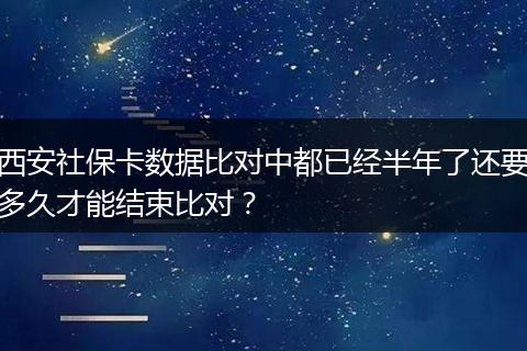 西安社保卡数据比对中都已经半年了还要多久才能结束比对？