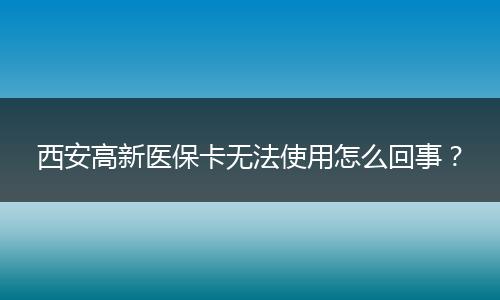 西安高新医保卡无法使用怎么回事？