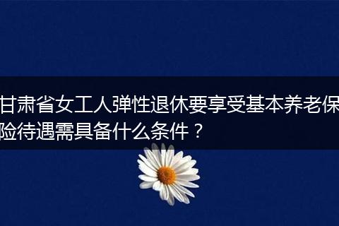 甘肃省女工人弹性退休要享受基本养老保险待遇需具备什么条件？