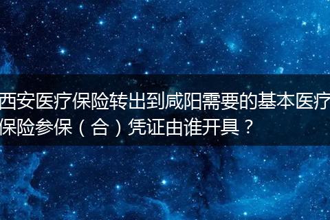 西安医疗保险转出到咸阳需要的基本医疗保险参保(合)凭证由谁开具?