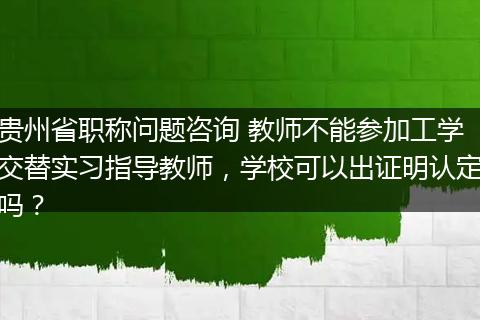贵州省职称问题咨询 教师不能参加工学交替实习指导教师，学校可以出证明认定吗？