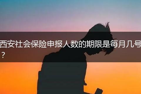 西安社会保险申报人数的期限是每月几号？