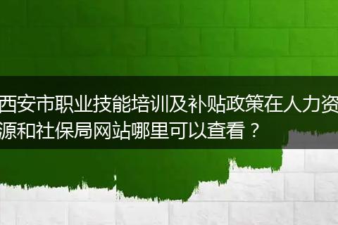 西安市职业技能培训及补贴政策在人力资源和社保局网站哪里可以查看？