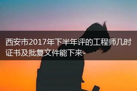 西安市2017年下半年评的工程师几时证书及批复文件能下来-