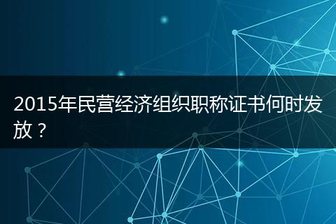 2015年民营经济组织职称证书何时发放？