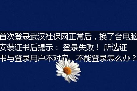 首次登录武汉社保网正常后，换了台电脑安装证书后提示： 登录失败！ 所选证书与登录用户不对应，不能登录怎么办？