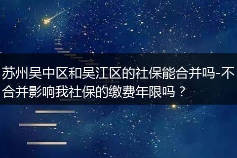 苏州吴中区和吴江区的社保能合并吗-不合并影响我社保的缴费年限吗？