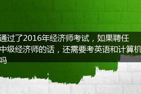 通过了2016年经济师考试，如果聘任中级经济师的话，还需要考英语和计算机吗