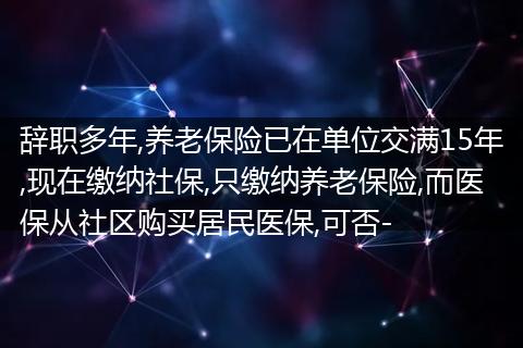 辞职多年,养老保险已在单位交满15年,现在缴纳社保,只缴纳养老保险,而医保从社区购买居民医保,可否-