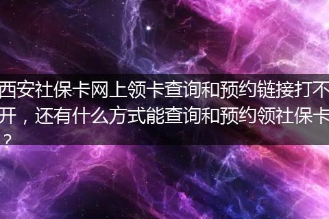 西安社保卡网上领卡查询和预约链接打不开，还有什么方式能查询和预约领社保卡？