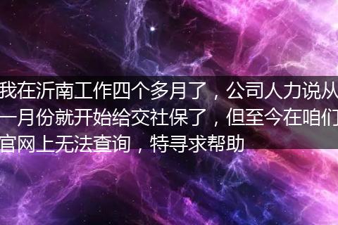 我在沂南工作四个多月了，公司人力说从一月份就开始给交社保了，但至今在咱们官网上无法查询，特寻求帮助