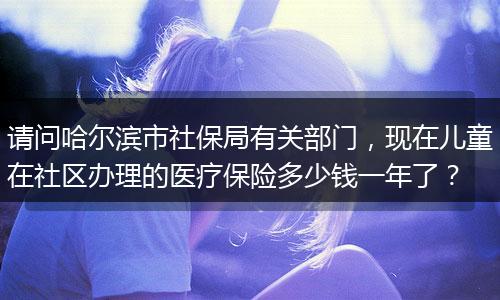 请问哈尔滨市社保局有关部门，现在儿童在社区办理的医疗保险多少钱一年了？