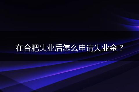 在合肥失业后怎么申请失业金？