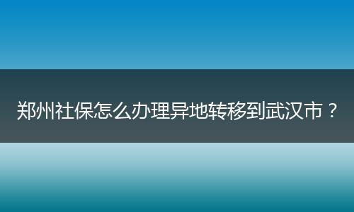 郑州社保怎么办理异地转移到武汉市？
