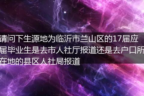 请问下生源地为临沂市兰山区的17届应届毕业生是去市人社厅报道还是去户口所在地的县区人社局报道