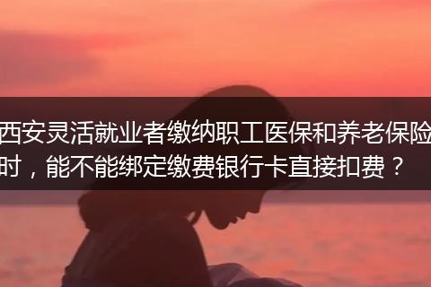 西安灵活就业者缴纳职工医保和养老保险时，能不能绑定缴费银行卡直接扣费？