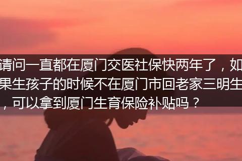 请问一直都在厦门交医社保快两年了，如果生孩子的时候不在厦门市回老家三明生，可以拿到厦门生育保险补贴吗？