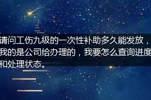 请问工伤九级的一次性补助多久能发放，我的是公司给办理的，我要怎么查询进度和处理状态。