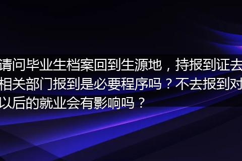 请问毕业生档案回到生源地，持报到证去相关部门报到是必要程序吗？不去报到对以后的就业会有影响吗？