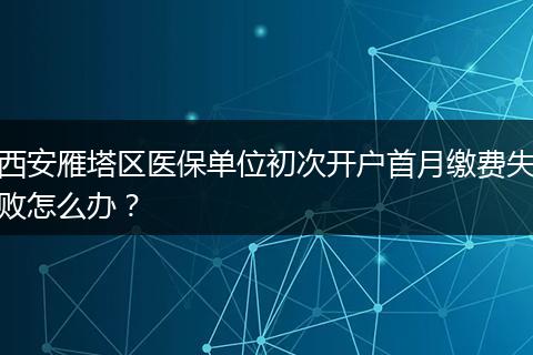 西安雁塔区医保单位初次开户首月缴费失败怎么办？