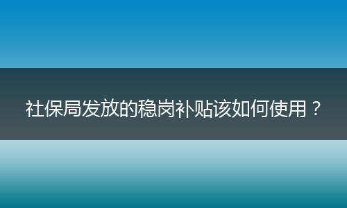 社保局发放的稳岗补贴该如何使用？