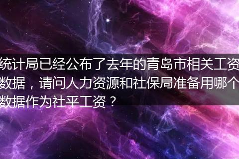统计局已经公布了去年的青岛市相关工资数据，请问人力资源和社保局准备用哪个数据作为社平工资？